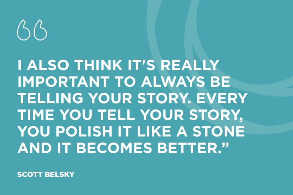 "I also think it's really important to always be telling your story. Every time you tell your story, you polish it like a stone and it becomes better.”